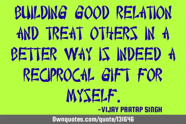 BUILDING GOOD RELATION AND TREAT OTHERS IN A BETTER WAY IS INDEED A RECIPROCAL GIFT FOR MYSELF
