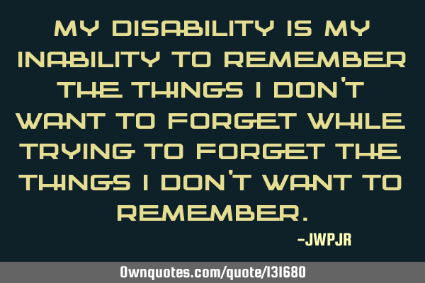 My disability is my inability to remember the things I don