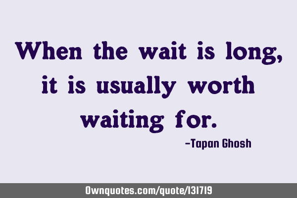 When the wait is long, it is usually worth waiting