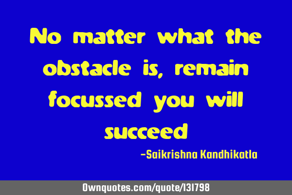 No matter what the obstacle is, remain focussed you will