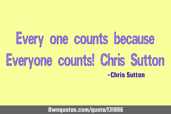 Every one counts because Everyone counts! Chris S