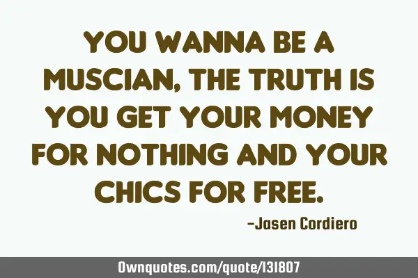 YOU WANNA BE A MUSCIAN, THE TRUTH IS YOU GET YOUR MONEY FOR NOTHING AND YOUR CHICS FOR FREE