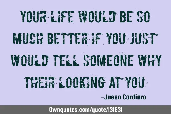 YOUR LIFE WOULD BE SO MUCH BETTER IF YOU JUST WOULD TELL SOMEONE WHY THEIR LOOKING AT YOU