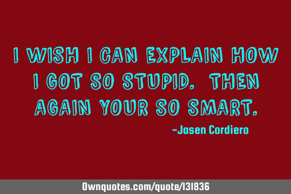 I WISH I CAN EXPLAIN HOW I GOT SO STUPID. THEN AGAIN YOUR SO SMART