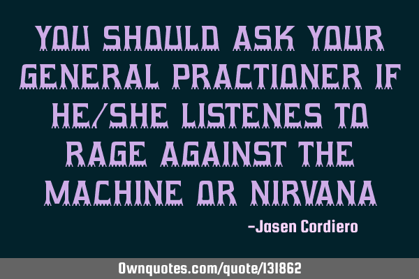 YOU SHOULD ASK YOUR GENERAL PRACTIONER IF HE/SHE LISTENES TO RAGE AGAINST THE MACHINE OR NIRVANA