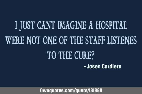 I JUST CANT IMAGINE A HOSPITAL WERE NOT ONE OF THE STAFF LISTENES TO THE CURE?