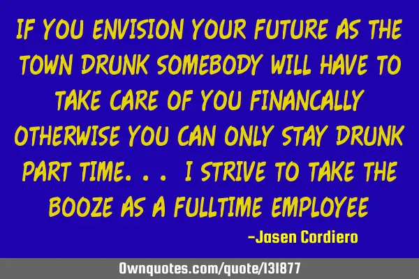 IF YOU ENVISION YOUR FUTURE AS THE TOWN DRUNK SOMEBODY WILL HAVE TO TAKE CARE OF YOU FINANCALLY OTHE