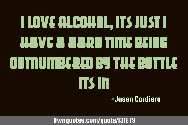 I LOVE ALCOHOL, ITS JUST I HAVE A HARD TIME BEING OUTNUMBERED BY THE BOTTLE ITS IN
