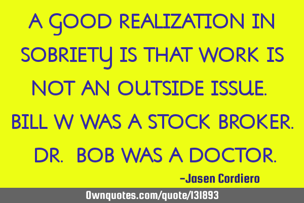 A GOOD REALIZATION IN SOBRIETY IS THAT WORK IS NOT AN OUTSIDE ISSUE. BILL W WAS A STOCK BROKER. DR.