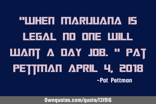 "When marijuana is legal no one will want a day job." Pat Pettman April 4, 2018