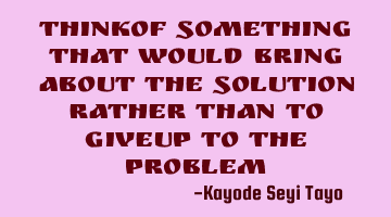 Thinkof something that would bring about the solution rather than to giveup to the problem