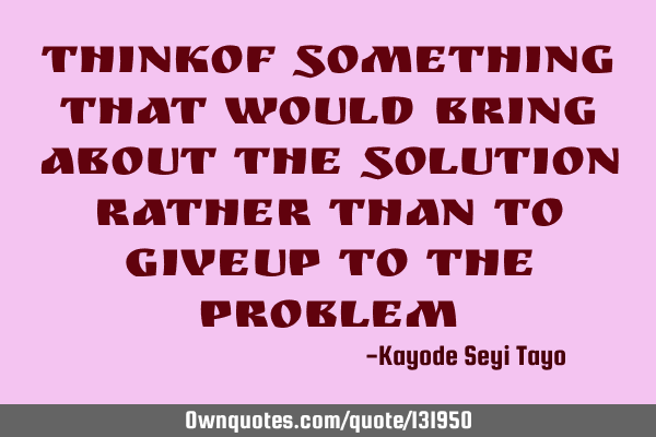 Thinkof something that would bring about the solution rather than to giveup to the