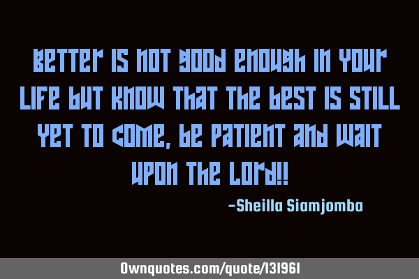 Better is not good enough in your life but know that the best is still yet to come,be patient and