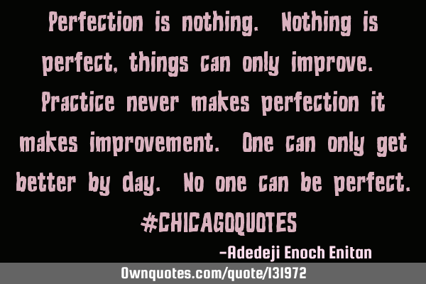 Perfection is nothing. Nothing is perfect , things can only improve. Practice never makes