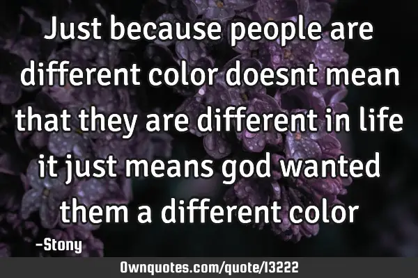 Just because people are different color doesnt mean that they are different in life it just means