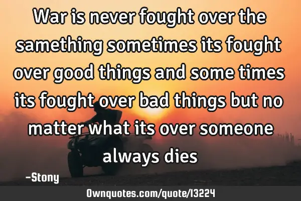 War is never fought over the samething sometimes its fought over good things and some times its