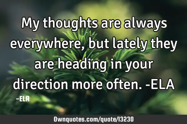 My thoughts are always everywhere, but lately they are heading in your direction more often. -ELA