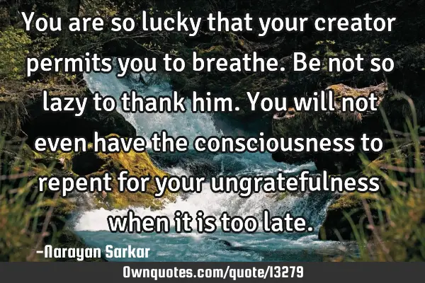 You are so lucky that your creator permits you to breathe. Be not so lazy to thank him. You will