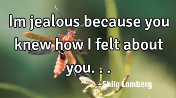 Im jealous because you knew how i felt about you...