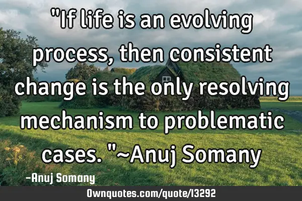 "If life is an evolving process, then consistent change is the only resolving mechanism to