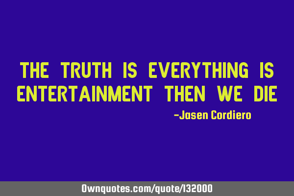 THE TRUTH IS EVERYTHING IS ENTERTAINMENT THEN WE DIE