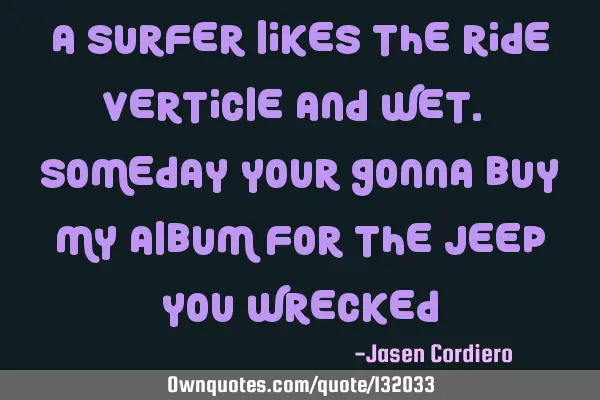 A SURFER LIKES THE RIDE VERTICLE AND WET. SOMEDAY YOUR GONNA BUY MY ALBUM FOR THE JEEP YOU WRECKED
