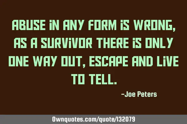Abuse in any form is wrong, as a survivor there is only one way out, escape and live to