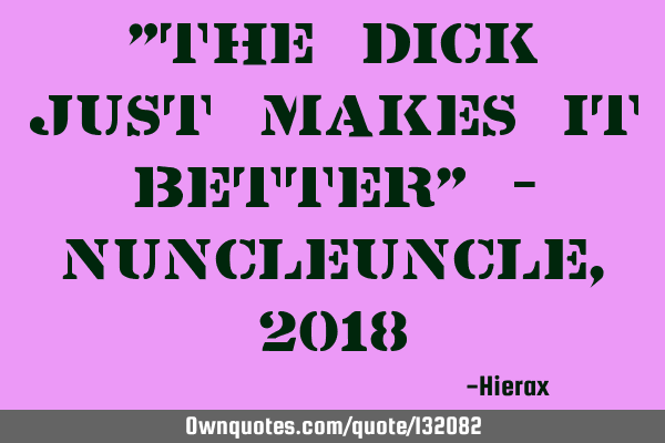 "The dick just makes it better" - Nuncleuncle, 2018