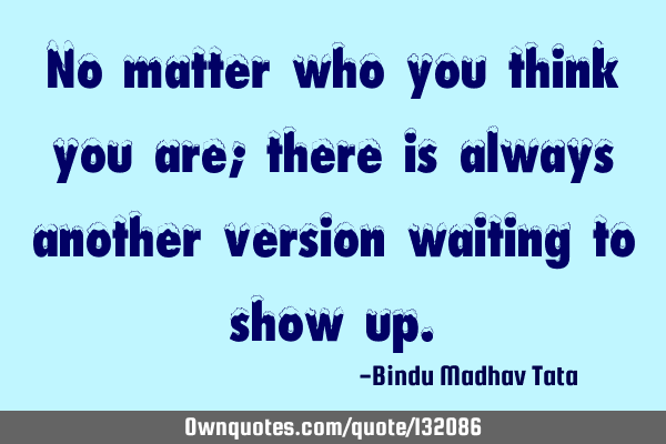 No matter who you think you are; there is always another version waiting to show