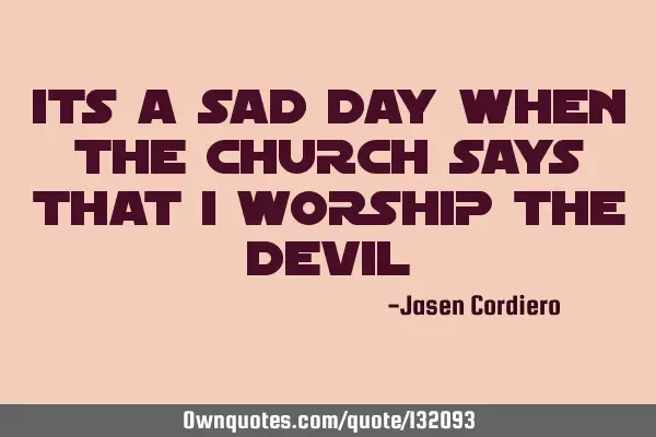 ITS A SAD DAY WHEN THE CHURCH SAYS THAT I WORSHIP THE DEVIL