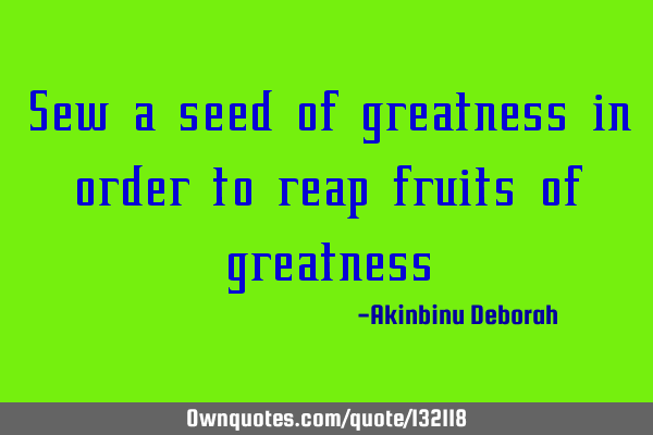 Sew a seed of greatness in order to reap fruits of