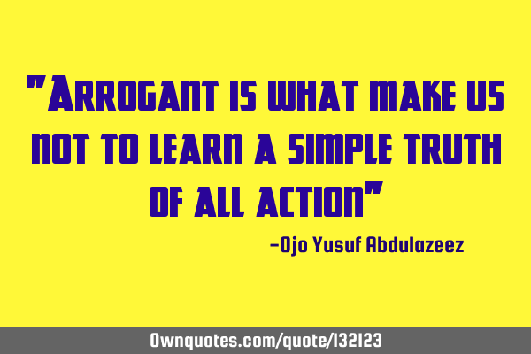 "Arrogant is what make us not to learn a simple truth of all action"