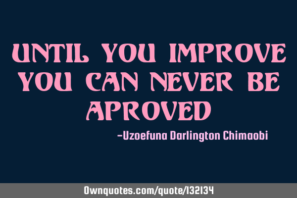 UNTIL YOU IMPROVE YOU CAN NEVER BE APROVED