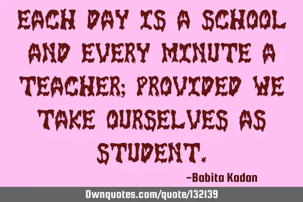 Each day is a school and every minute a teacher; provided we take ourselves as