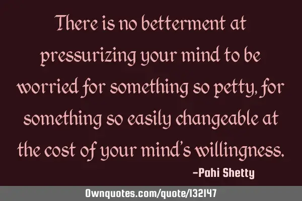 There is no betterment at pressurizing your mind to be worried for something so petty, for