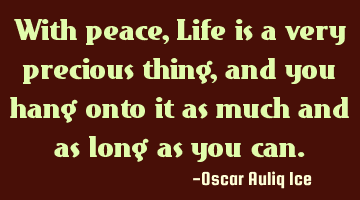With peace, Life is a very precious thing, and you hang onto it as much and as long as you can.