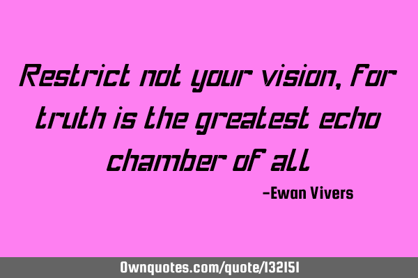 Restrict not your vision, for truth is the greatest echo chamber of