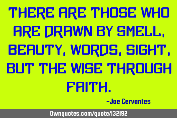 There are those who are drawn by smell, beauty, words, sight, but the wise through