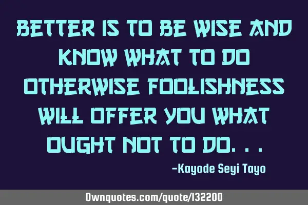 Better is to be wise and know what to do otherwise foolishness will offer you what ought not to