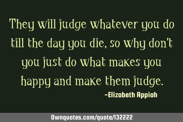 They will judge whatever you do till the day you die, so why don