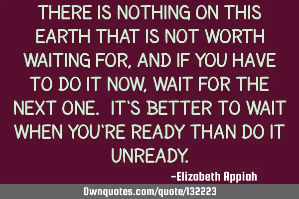 There is nothing on this earth that is not worth waiting for, and if you have to do it now, wait