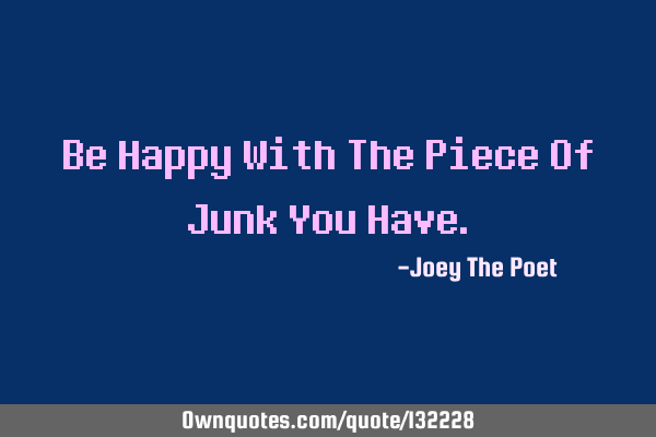 Be Happy With The Piece Of Junk You H