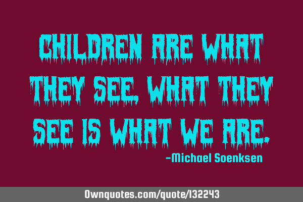 Children are what they see, What they see is what we