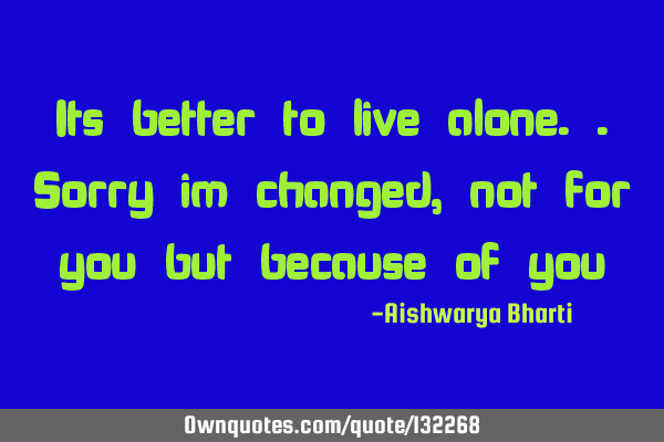 Its better to live alone..sorry im changed, not for you but because of