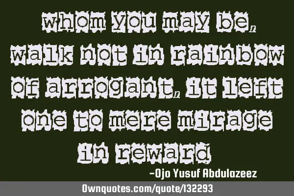 "Whom you may be, walk not in rainbow of arrogant, it left one to mere mirage in reward "