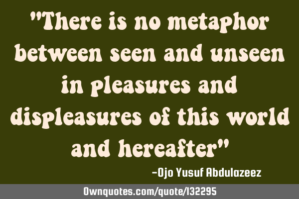 "There is no metaphor between seen and unseen in pleasures and displeasures of this world and