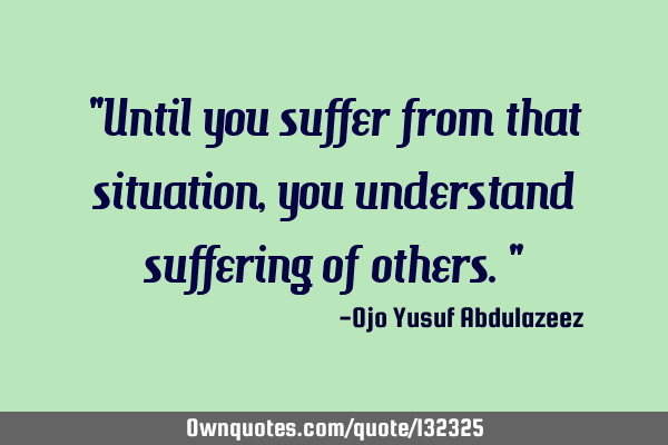 "Until you suffer from that situation, you understand suffering of others."