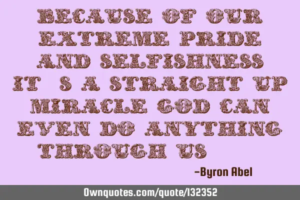 Because of our extreme pride and selfishness, it
