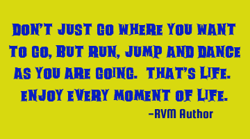 Don’t just go where you want to go, but run, jump and dance as you are going. That’s life. E
