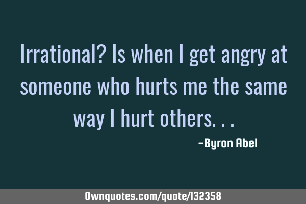Irrational? Is when I get angry at someone who hurts me the same way I hurt
